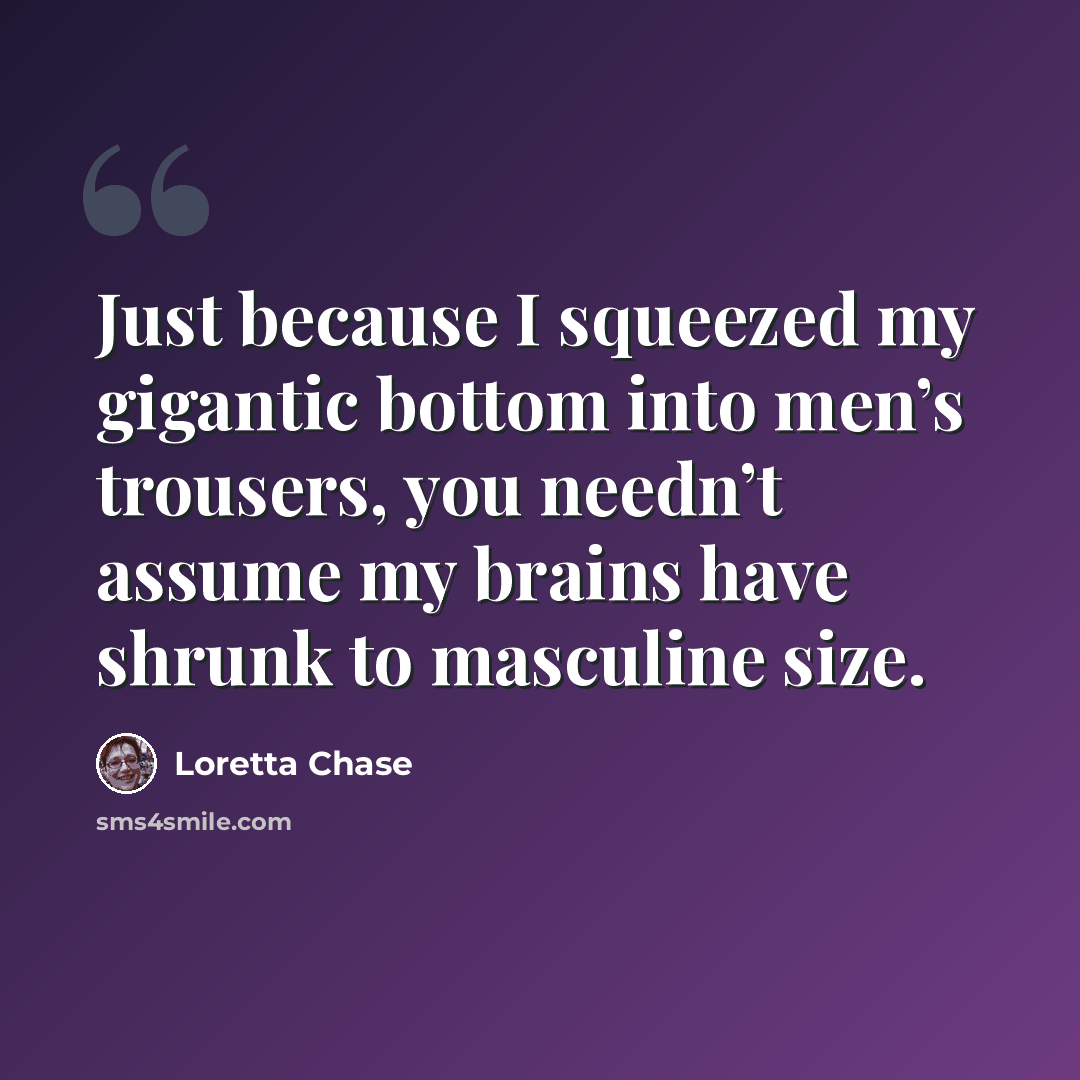 “Just because I squeezed my gigantic bottom into men’s trousers, you needn’t assume my brains have shrunk to masculine size.” quote by Loretta Chase