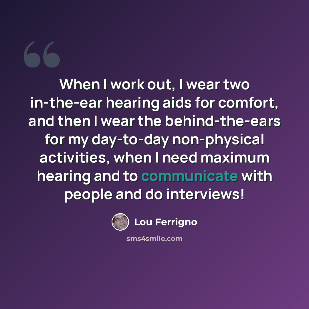 “When I work out, I wear two in-the-ear hearing aids for comfort, and then I wear the behind-the-ears for my day-to-day non-physical activities, when I need maximum hearing and to communicate with people and do interviews!” quote by Lou Ferrigno