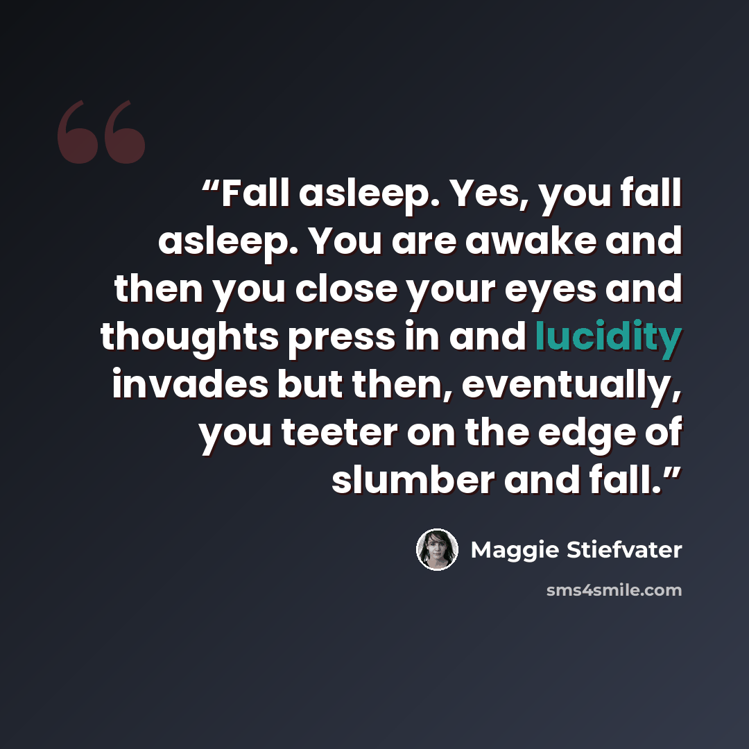 “Fall asleep. Yes, you fall asleep. You are awake and then you close your eyes and thoughts press in and lucidity invades but then, eventually, you teeter on the edge of slumber and fall.” quote by Maggie Stiefvater