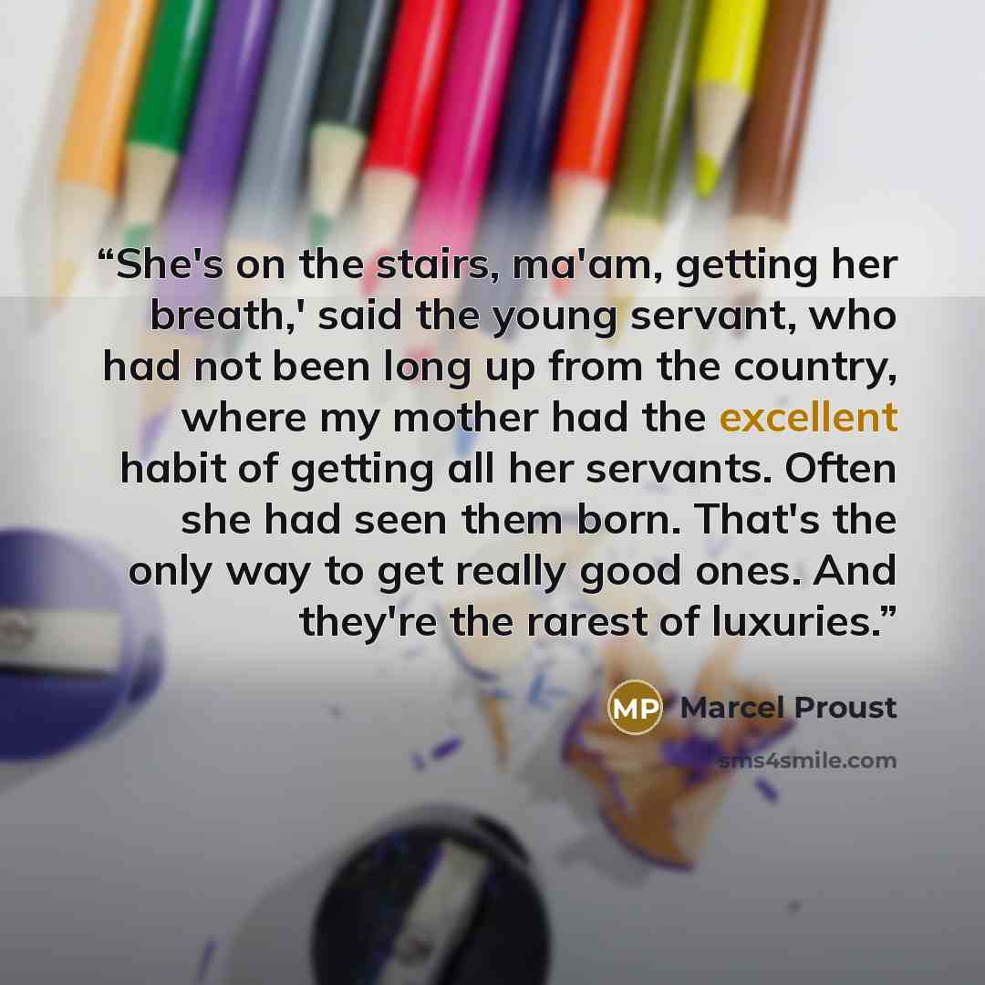 “She's on the stairs, ma'am, getting her breath,' said the young servant, who had not been long up from the country, where my mother had the excellent habit of getting all her servants. Often she had seen them born. That's the only way to get really good ones. And they're the rarest of luxuries.” quote by Marcel Proust