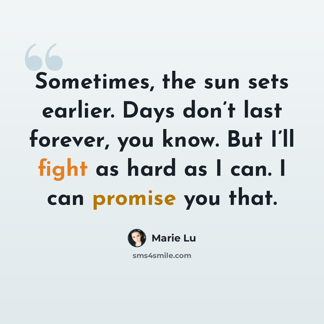“Sometimes, the sun sets earlier. Days don’t last forever, you know. But I’ll fight as hard as I can. I can promise you that.” quote by Marie Lu