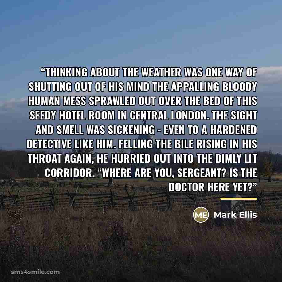 “Thinking about the weather was one way of shutting out of his mind the appalling bloody human mess sprawled out over the bed of this seedy hotel room in central London. The sight and smell was sickening - even to a hardened detective like him. Felling the bile rising in his throat again, he…” quote by Mark Ellis
