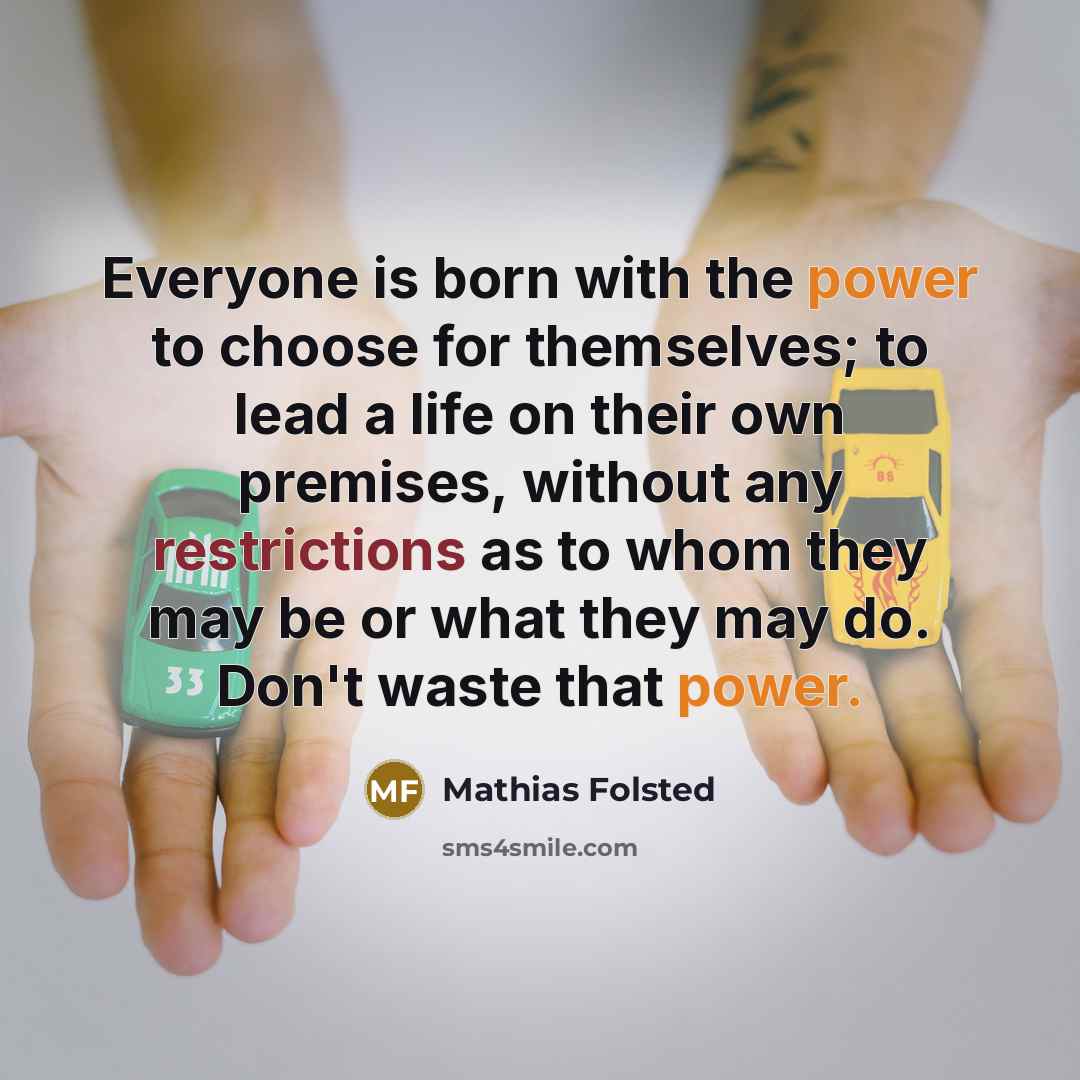 “Everyone is born with the power to choose for themselves; to lead a life on their own premises, without any restrictions as to whom they may be or what they may do. Don't waste that power.” quote by Mathias Folsted