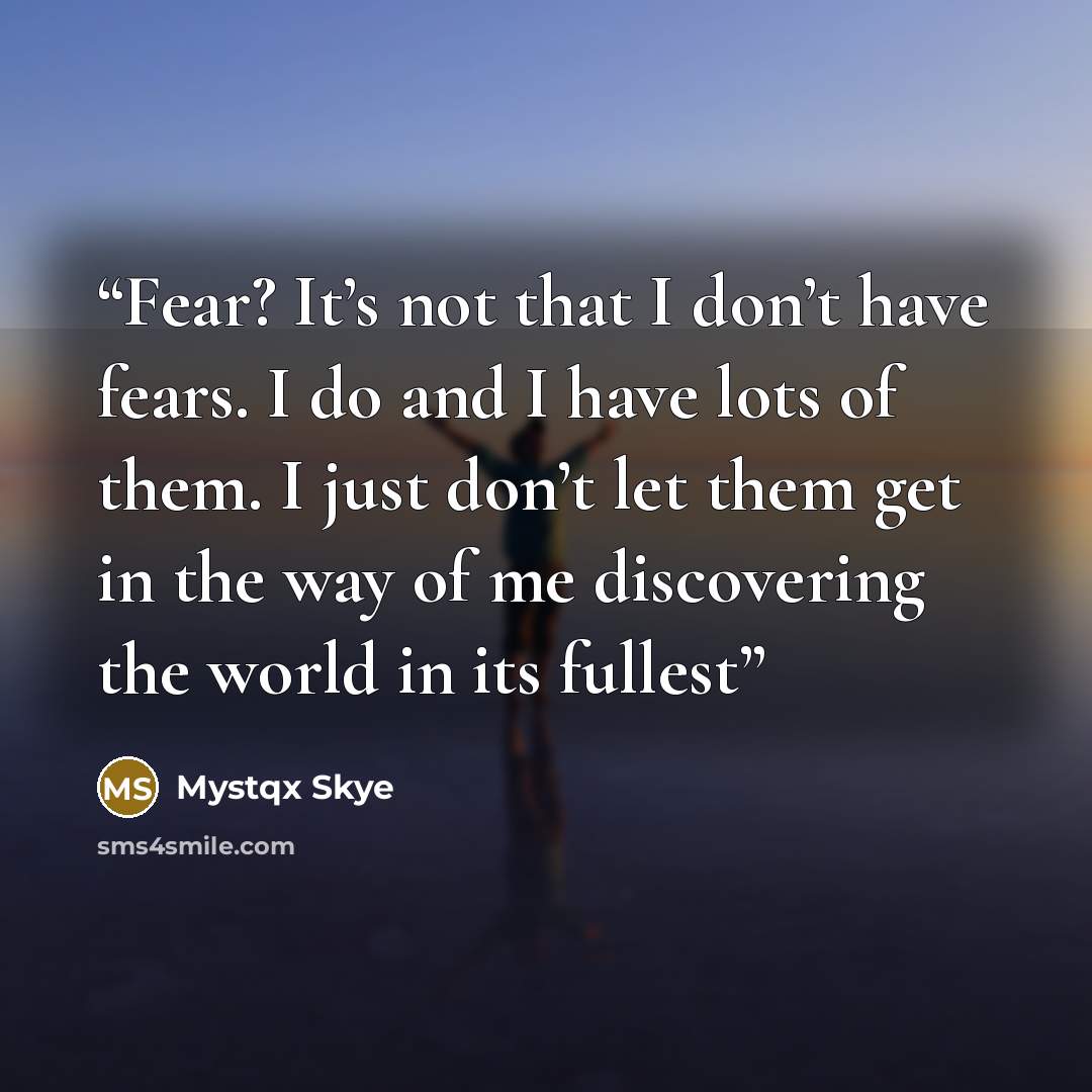 “Fear? It’s not that I don’t have fears. I do and I have lots of them. I just don’t let them get in the way of me discovering the world in its fullest” quote by Mystqx Skye