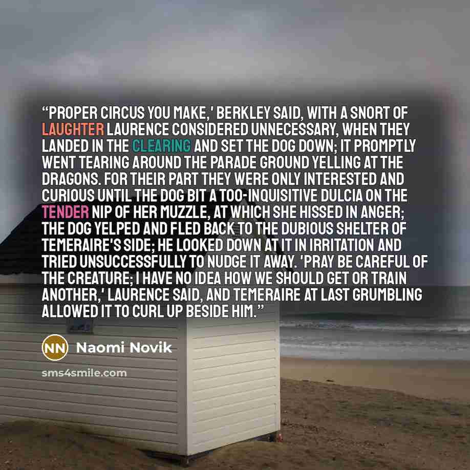 “Proper circus you make,' Berkley said, with a snort of laughter Laurence considered unnecessary, when they landed in the clearing and set the dog down; it promptly went tearing around the parade ground yelling at the dragons. For their part they were only interested and curious until the dog bit a…” quote by Naomi Novik