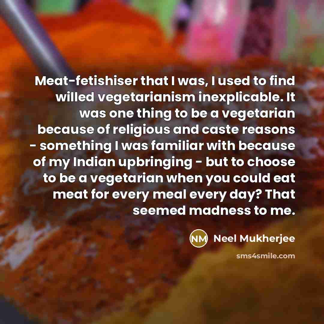 “Meat-fetishiser that I was, I used to find willed vegetarianism inexplicable. It was one thing to be a vegetarian because of religious and caste reasons - something I was familiar with because of my Indian upbringing - but to choose to be a vegetarian when you could eat meat for every meal every…” quote by Neel Mukherjee
