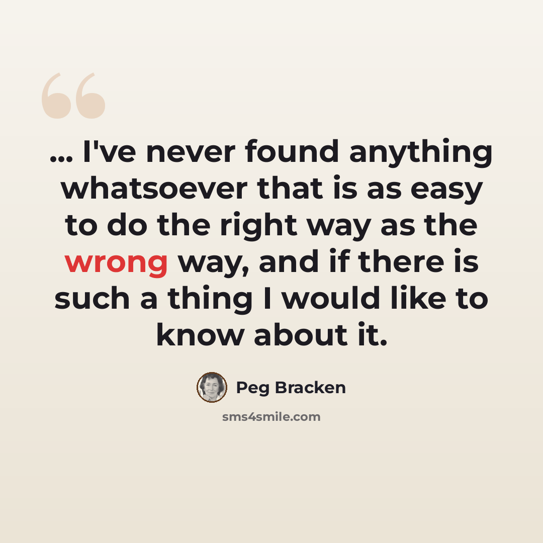 “... I've never found anything whatsoever that is as easy to do the right way as the wrong way, and if there is such a thing I would like to know about it.” quote by Peg Bracken