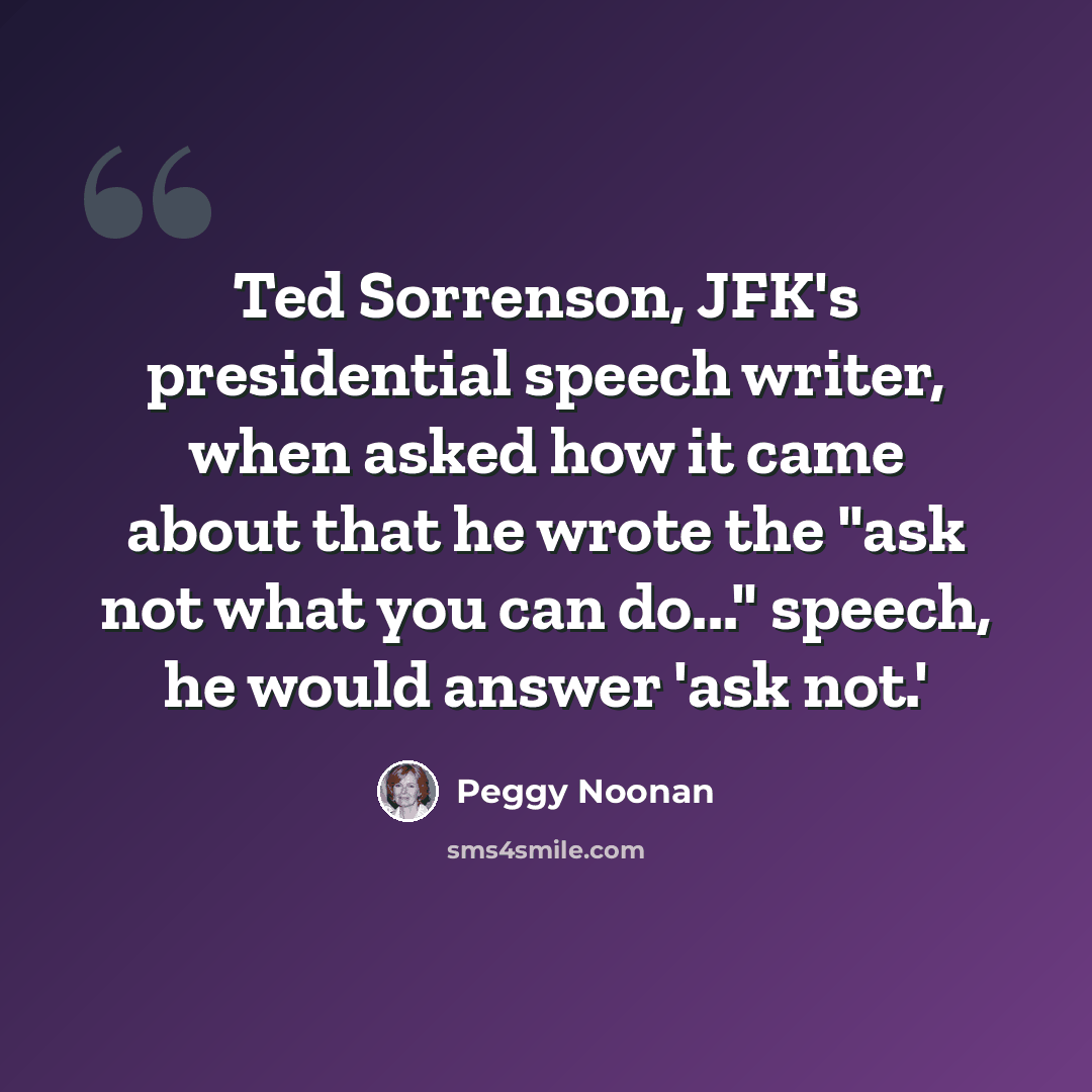 “Ted Sorrenson, JFK's presidential speech writer, when asked how it came about that he wrote the "ask not what you can do..." speech, he would answer 'ask not.'” quote by Peggy Noonan