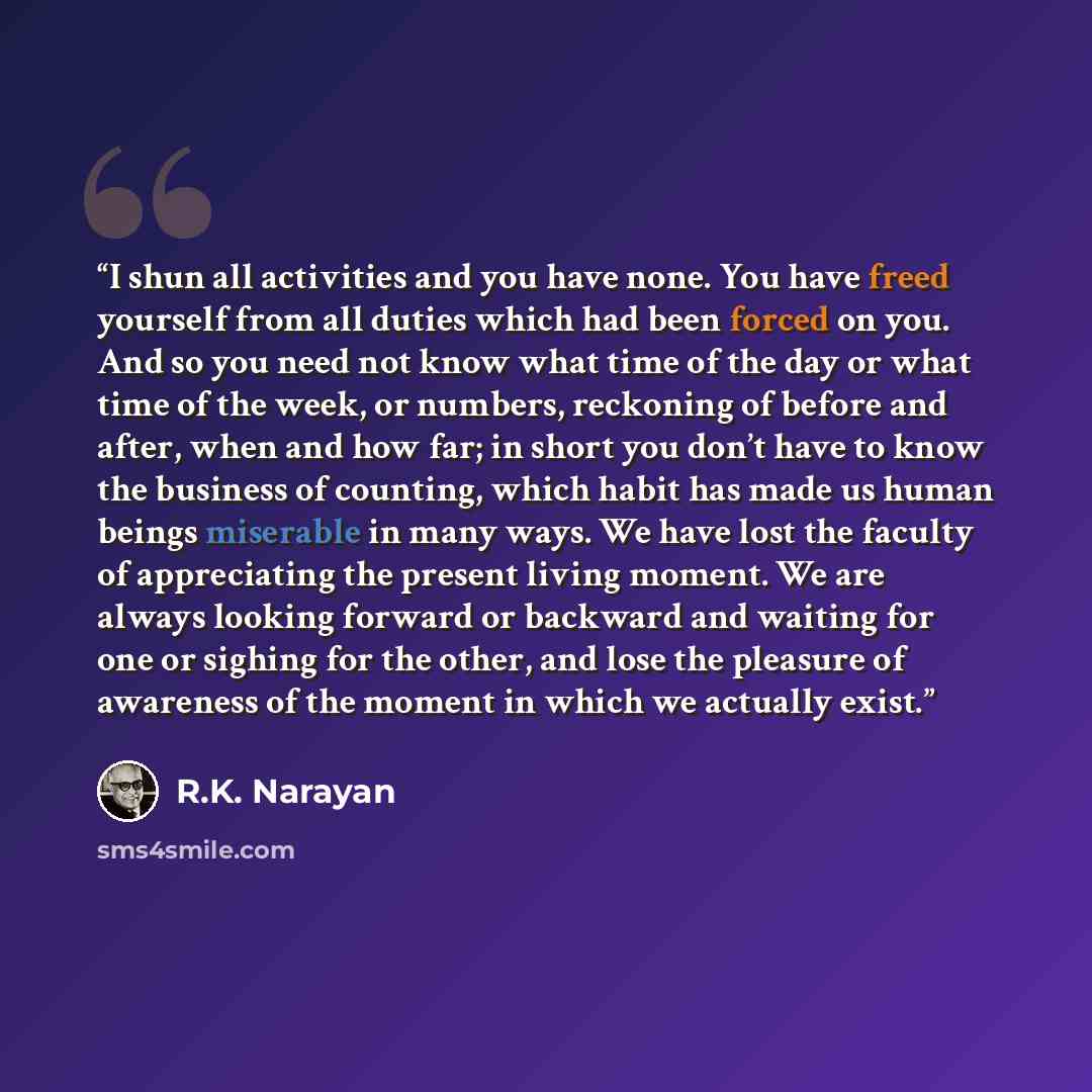 “I shun all activities and you have none. You have freed yourself from all duties which had been forced on you. And so you need not know what time of the day or what time of the week, or numbers, reckoning of before and after, when and how far; in short you don’t have to know the business of…” quote by R.K. Narayan