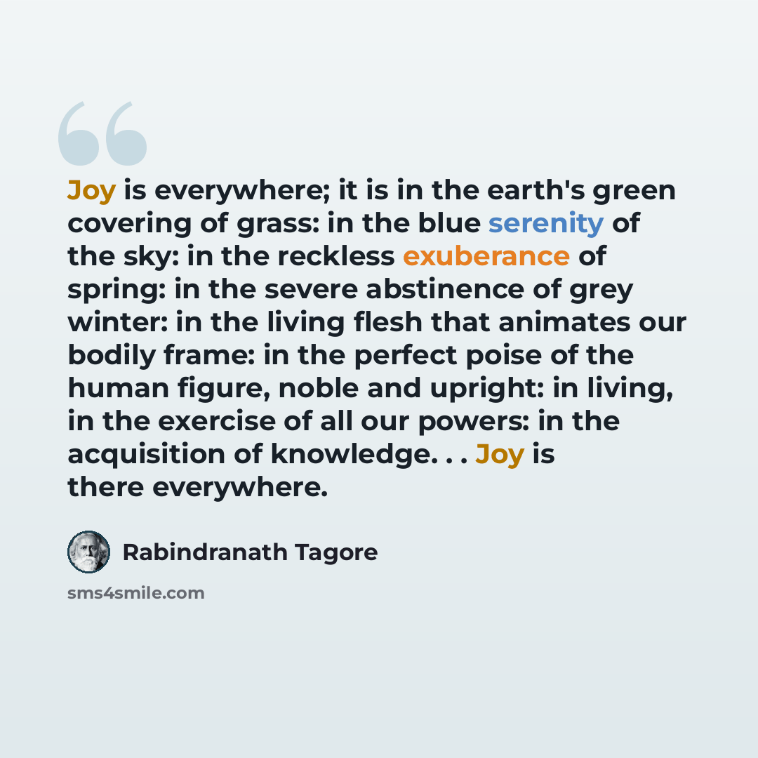 “Joy is everywhere; it is in the earth's green covering of grass: in the blue serenity of the sky: in the reckless exuberance of spring: in the severe abstinence of grey winter: in the living flesh that animates our bodily frame: in the perfect poise of the human figure, noble and upright: in…” quote by Rabindranath Tagore