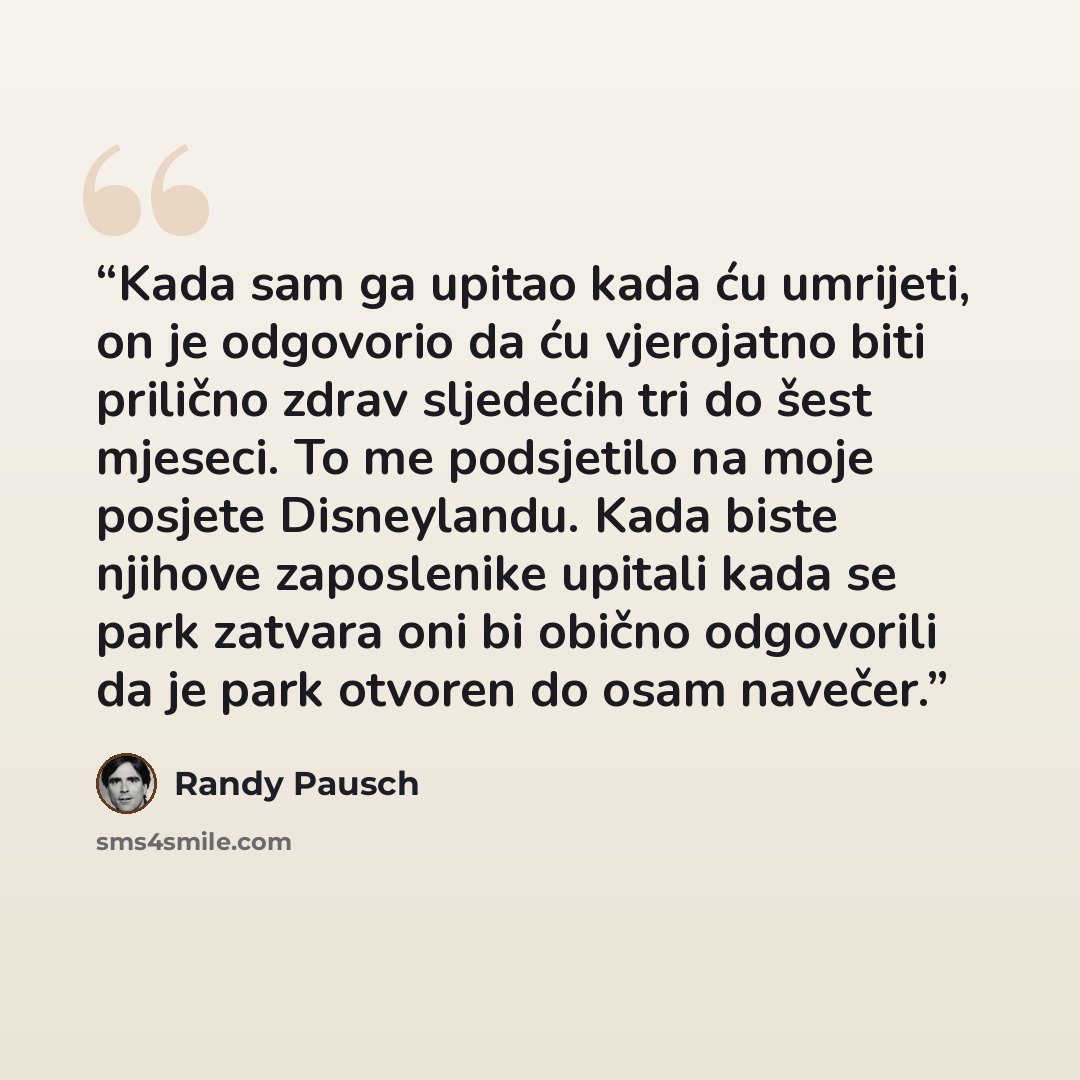 “Kada sam ga upitao kada ću umrijeti, on je odgovorio da ću vjerojatno biti prilično zdrav sljedećih tri do šest mjeseci. To me podsjetilo na moje posjete Disneylandu. Kada biste njihove zaposlenike upitali kada se park zatvara oni bi obično odgovorili da je park otvoren do osam navečer.” quote by Randy Pausch