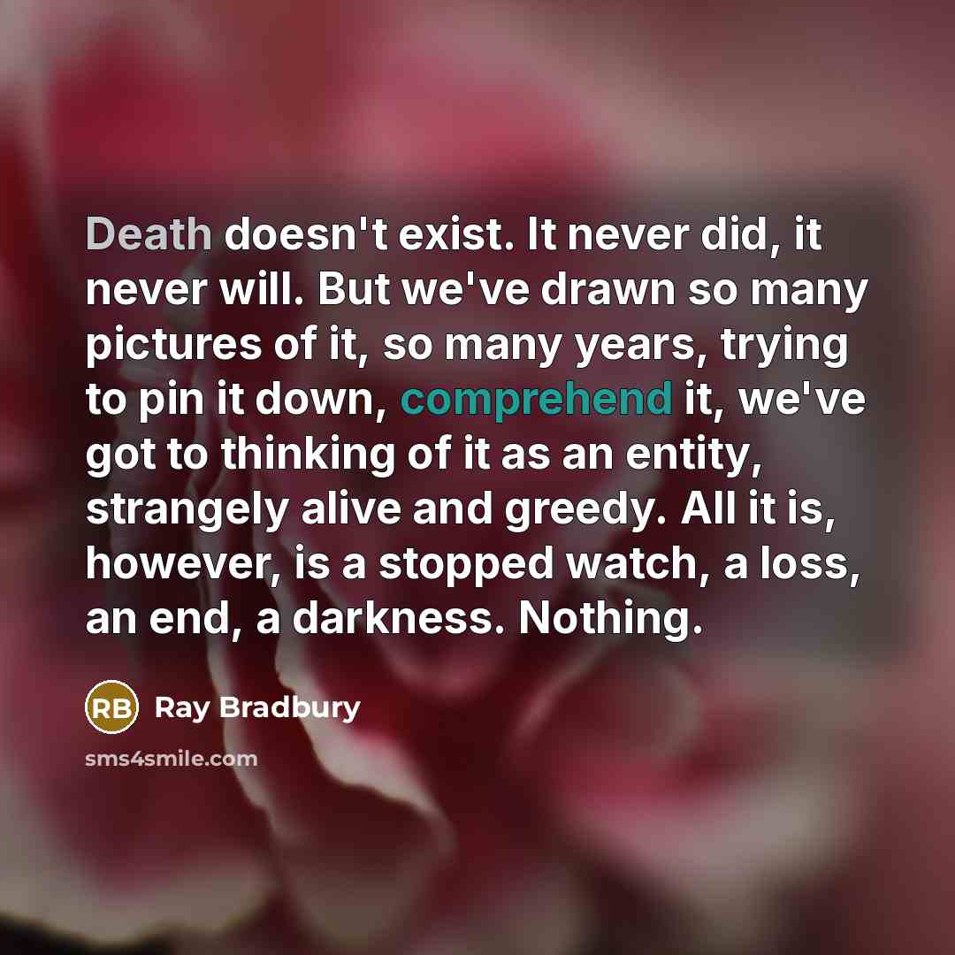 “Death doesn't exist. It never did, it never will. But we've drawn so many pictures of it, so many years, trying to pin it down, comprehend it, we've got to thinking of it as an entity, strangely alive and greedy. All it is, however, is a stopped watch, a loss, an end, a darkness. Nothing.” quote by Ray Bradbury