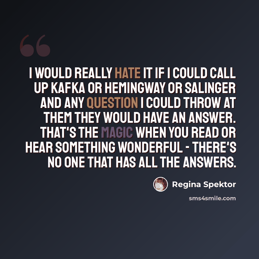 “I would really hate it if I could call up Kafka or Hemingway or Salinger and any question I could throw at them they would have an answer. That's the magic when you read or hear something wonderful - there's no one that has all the answers.” quote by Regina Spektor