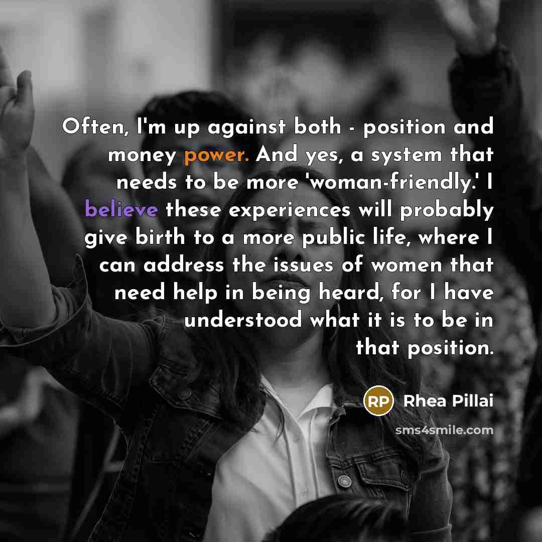 “Often, I'm up against both - position and money power. And yes, a system that needs to be more 'woman-friendly.' I believe these experiences will probably give birth to a more public life, where I can address the issues of women that need help in being heard, for I have understood what it is to be…” quote by Rhea Pillai