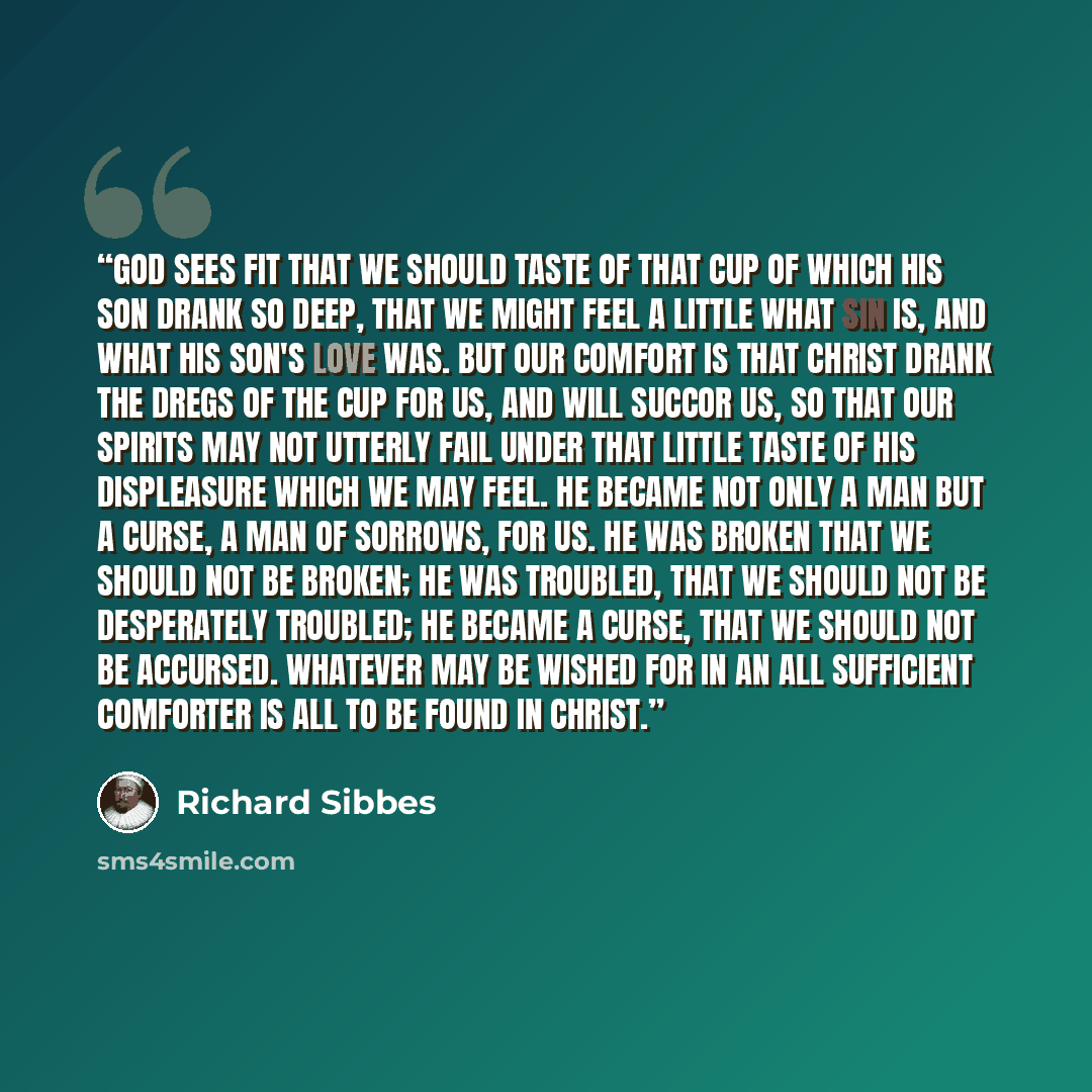 “God sees fit that we should taste of that cup of which his Son drank so deep, that we might feel a little what sin is, and what his Son's love was. But our comfort is that Christ drank the dregs of the cup for us, and will succor us, so that our spirits may not utterly fail under that little taste…” quote by Richard Sibbes