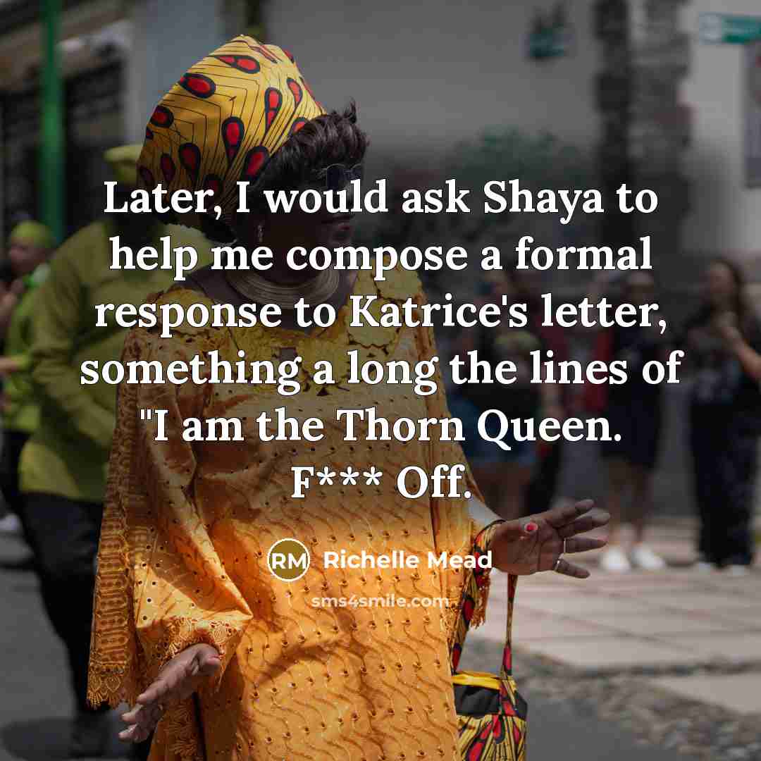 “Later, I would ask Shaya to help me compose a formal response to Katrice's letter, something a long the lines of "I am the Thorn Queen. F*** Off.” quote by Richelle Mead