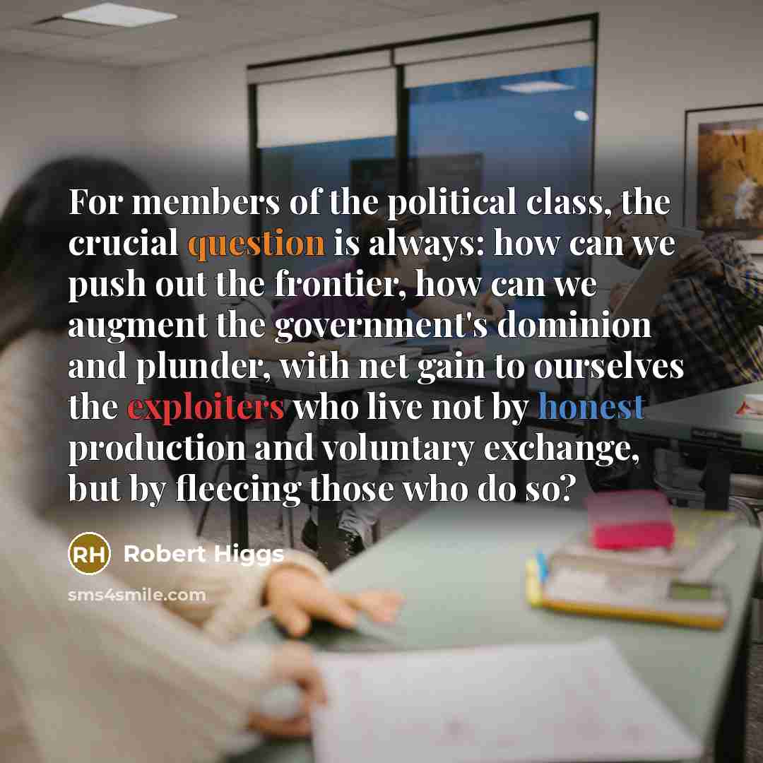 “For members of the political class, the crucial question is always: how can we push out the frontier, how can we augment the government's dominion and plunder, with net gain to ourselves the exploiters who live not by honest production and voluntary exchange, but by fleecing those who do so?” quote by Robert Higgs