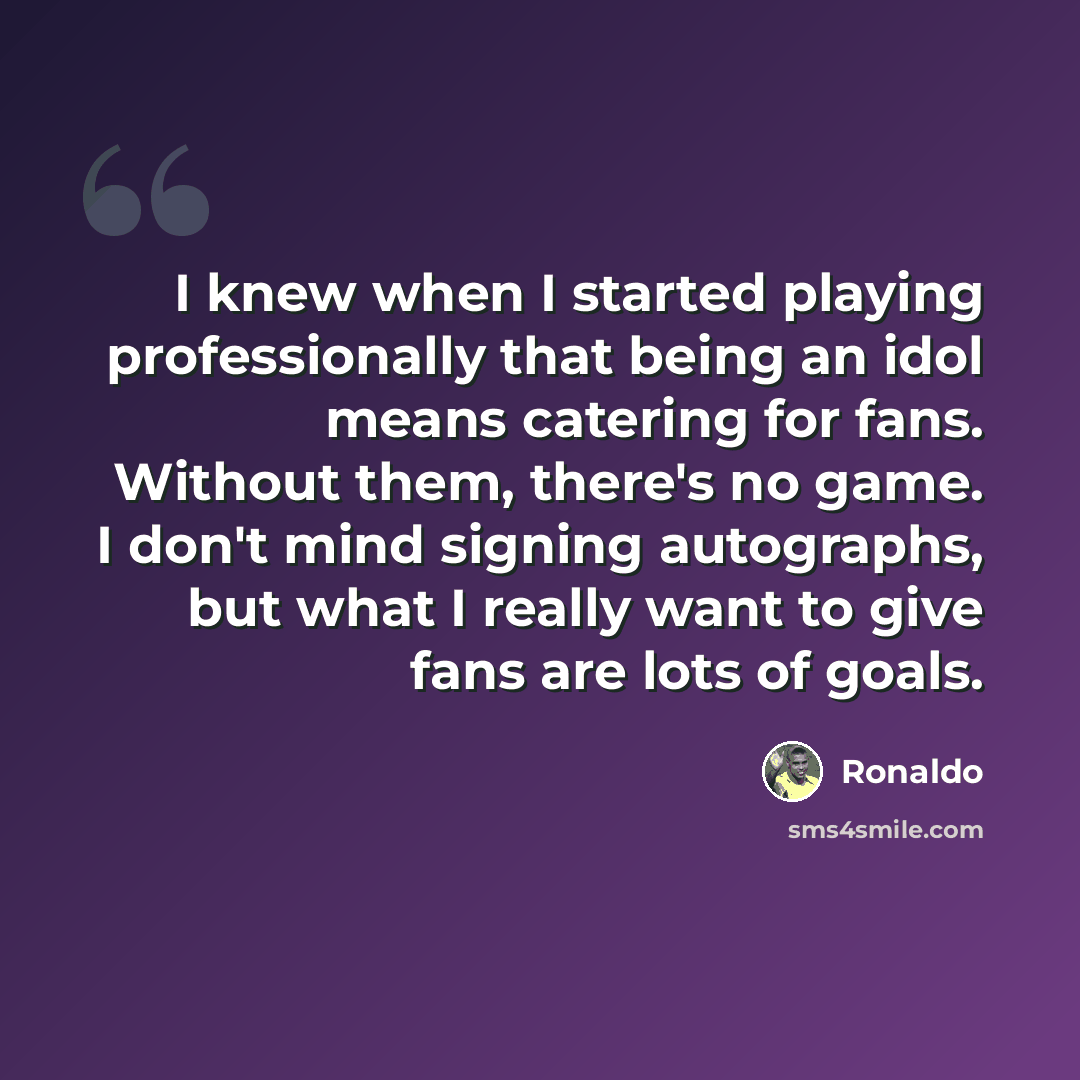 “I knew when I started playing professionally that being an idol means catering for fans. Without them, there's no game. I don't mind signing autographs, but what I really want to give fans are lots of goals.” quote by Ronaldo