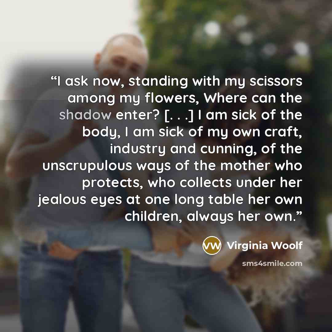 “I ask now, standing with my scissors among my flowers, Where can the shadow enter? [. . .] I am sick of the body, I am sick of my own craft, industry and cunning, of the unscrupulous ways of the mother who protects, who collects under her jealous eyes at one long table her own children, always her…” quote by Virginia Woolf