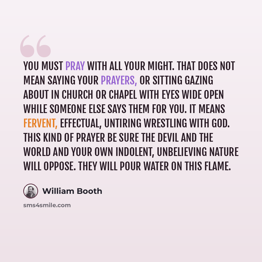 “You must pray with all your might. That does not mean saying your prayers, or sitting gazing about in church or chapel with eyes wide open while someone else says them for you. It means fervent, effectual, untiring wrestling with God. This kind of prayer be sure the devil and the world and your…” quote by William Booth
