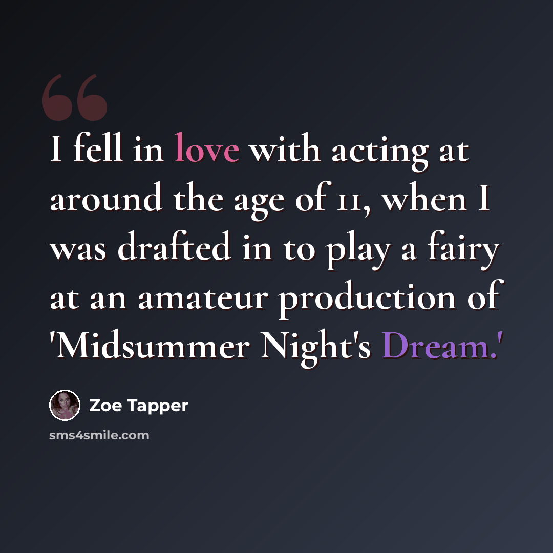 “I fell in love with acting at around the age of 11, when I was drafted in to play a fairy at an amateur production of 'Midsummer Night's Dream.'” quote by Zoe Tapper