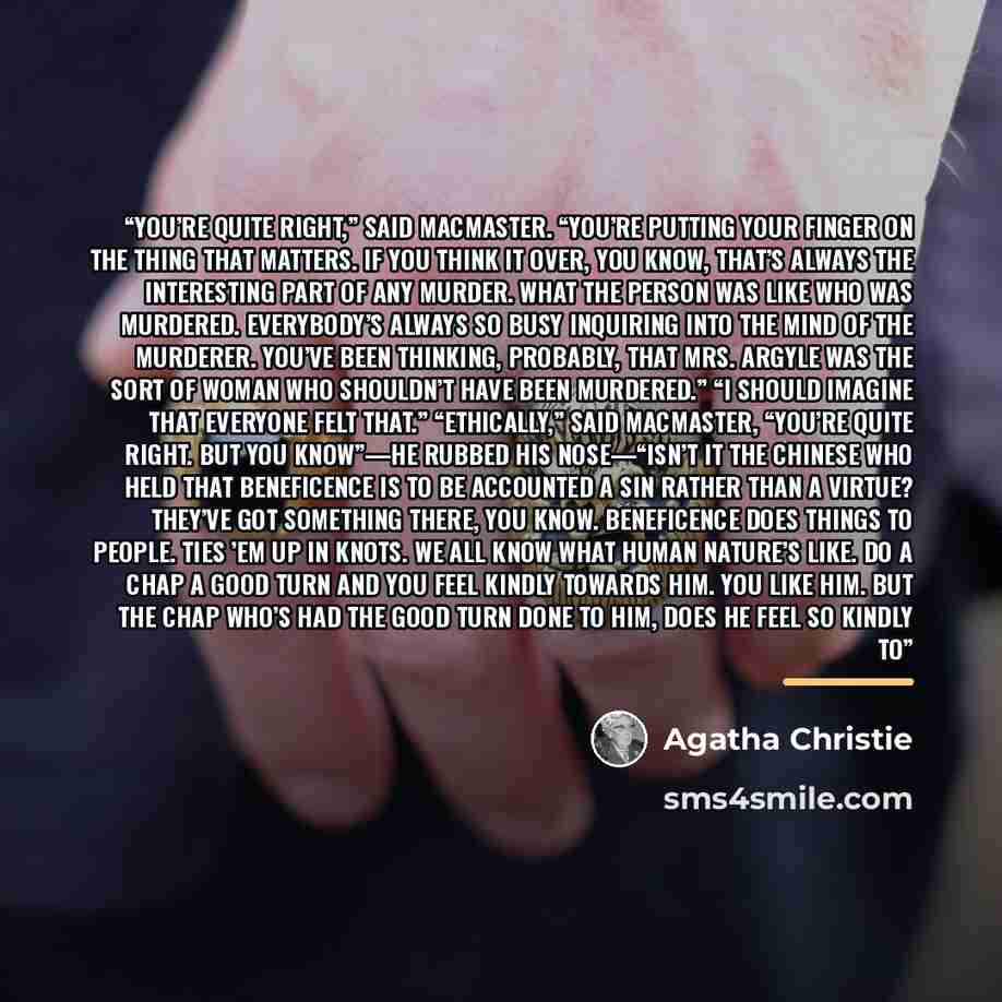 “You’re quite right,” said MacMaster. “You’re putting your finger on the thing that matters. If you think it over, you know, that’s always the interesting part of any murder. What the person was like who was murdered. Everybody’s always so busy inquiring into the mind of the murderer. You’ve been…” quote by Agatha Christie