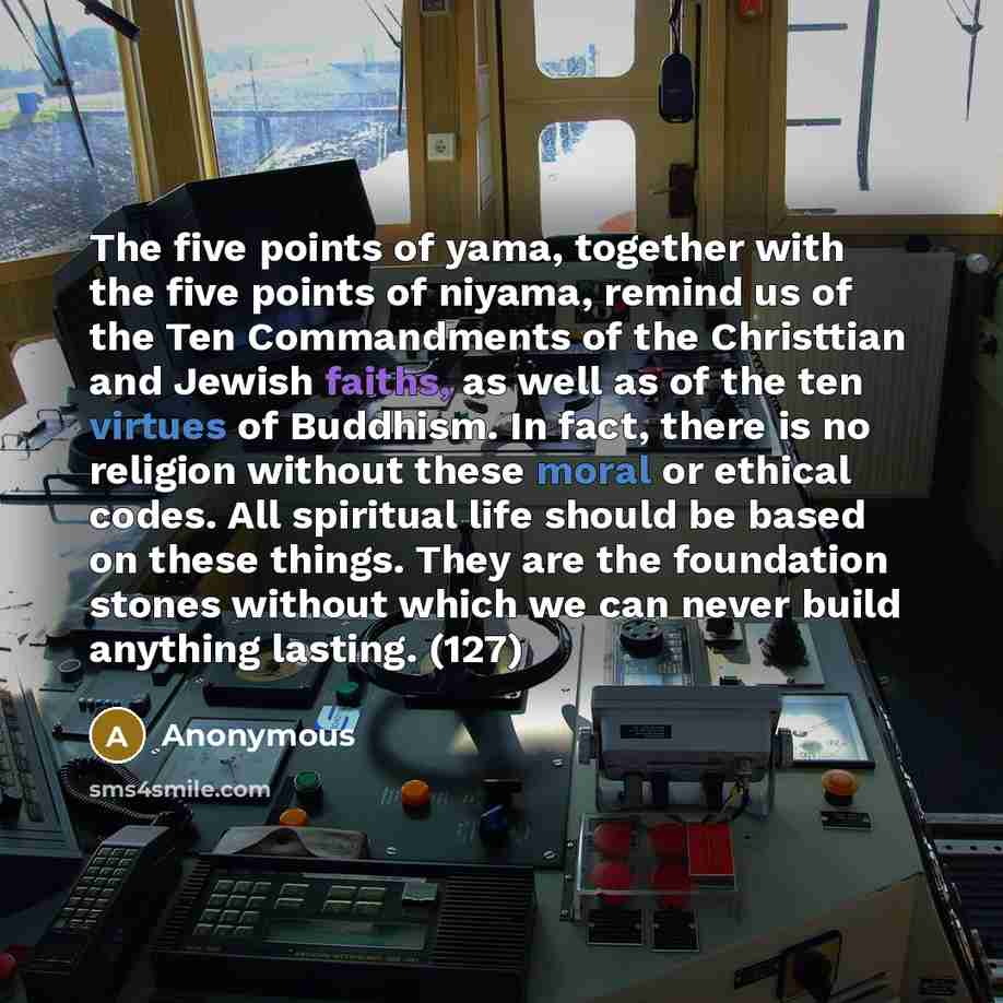 “The five points of yama, together with the five points of niyama, remind us of the Ten Commandments of the Christtian and Jewish faiths, as well as of the ten virtues of Buddhism. In fact, there is no religion without these moral or ethical codes. All spiritual life should be based on these…” quote by Anonymous