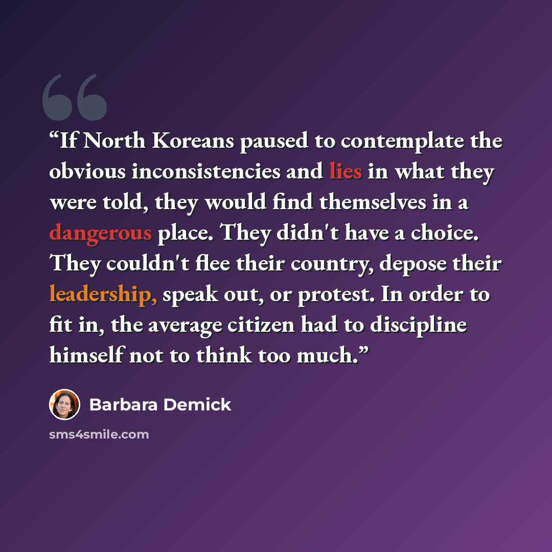 “If North Koreans paused to contemplate the obvious inconsistencies and lies in what they were told, they would find themselves in a dangerous place. They didn't have a choice. They couldn't flee their country, depose their leadership, speak out, or protest. In order to fit in, the average citizen…” quote by Barbara Demick