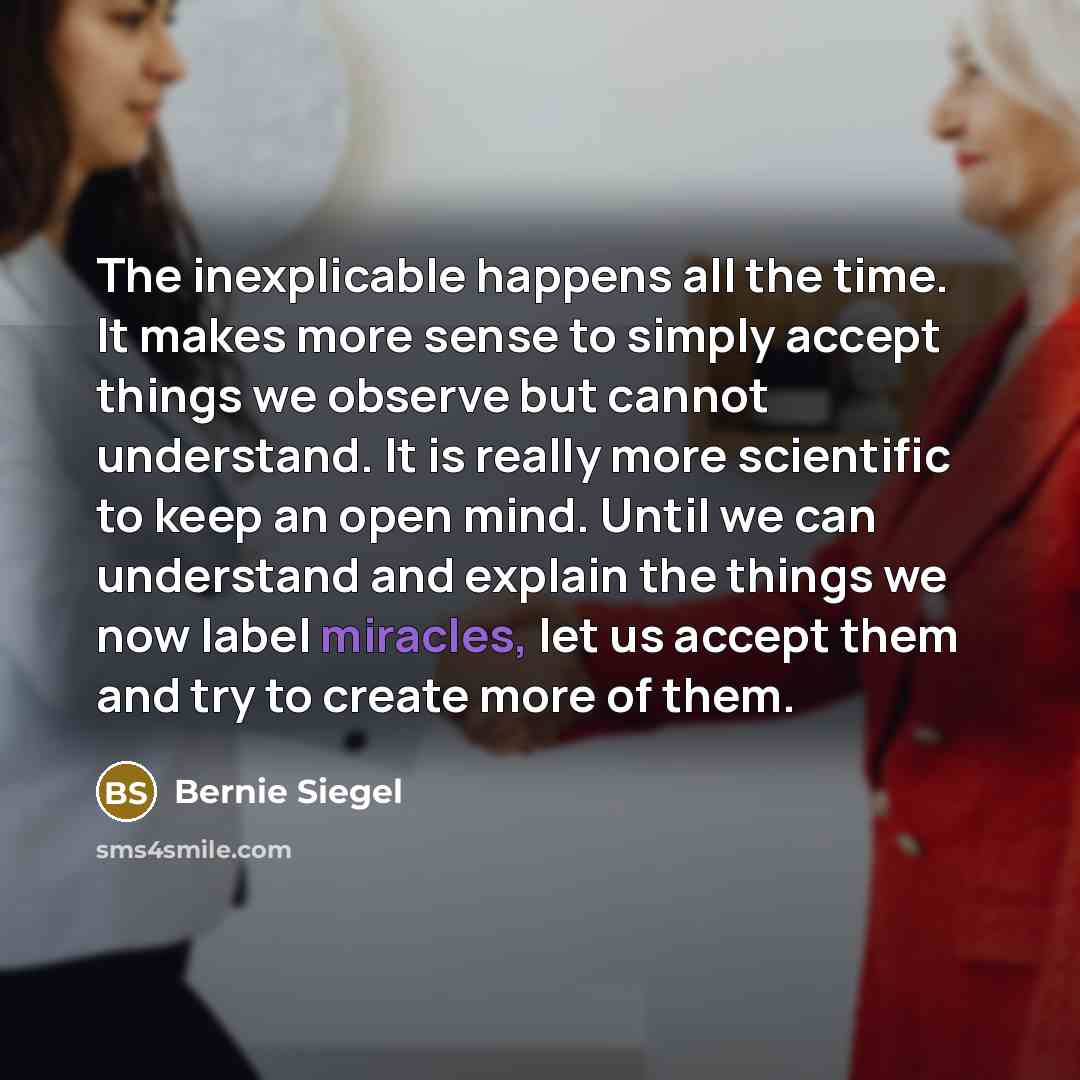 “The inexplicable happens all the time. It makes more sense to simply accept things we observe but cannot understand. It is really more scientific to keep an open mind. Until we can understand and explain the things we now label miracles, let us accept them and try to create more of them.” quote by Bernie Siegel