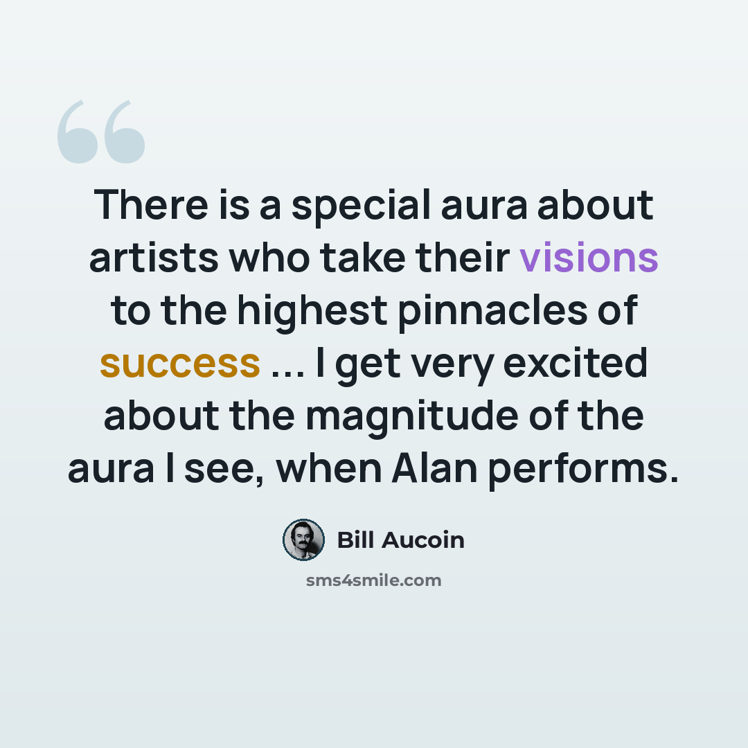 “There is a special aura about artists who take their visions to the highest pinnacles of success ... I get very excited about the magnitude of the aura I see, when Alan performs.” quote by Bill Aucoin