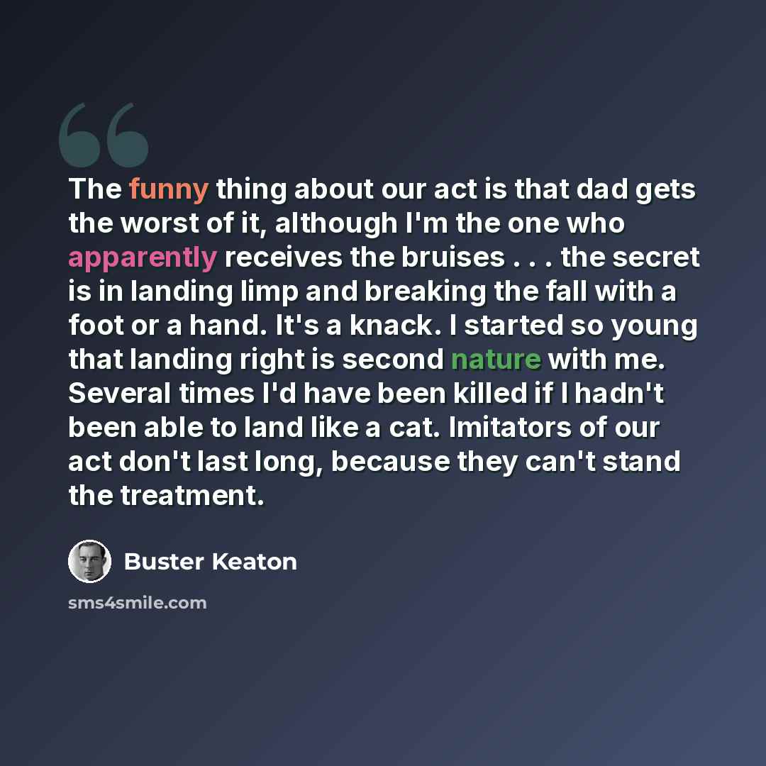“The funny thing about our act is that dad gets the worst of it, although I'm the one who apparently receives the bruises . . . the secret is in landing limp and breaking the fall with a foot or a hand. It's a knack. I started so young that landing right is second nature with me. Several times I'd…” quote by Buster Keaton