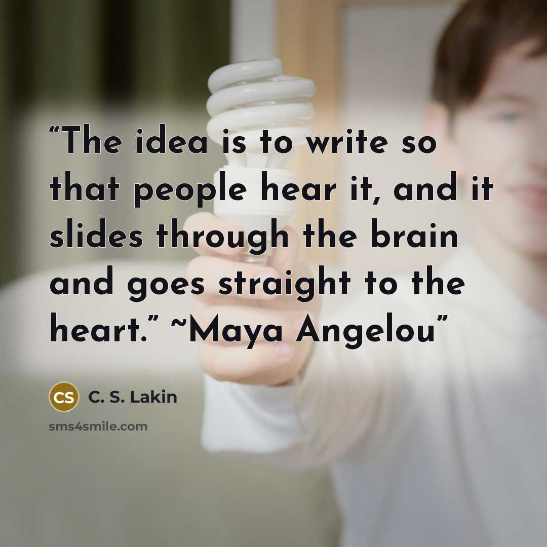 “The idea is to write so that people hear it, and it slides through the brain and goes straight to the heart.” ~Maya Angelou” quote by C. S. Lakin