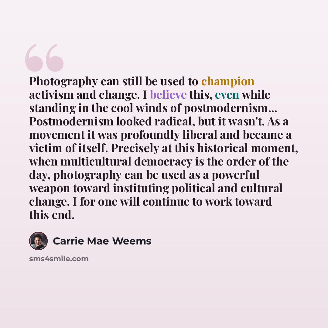 “Photography can still be used to champion activism and change. I believe this, even while standing in the cool winds of postmodernism... Postmodernism looked radical, but it wasn't. As a movement it was profoundly liberal and became a victim of itself. Precisely at this historical moment, when…” quote by Carrie Mae Weems