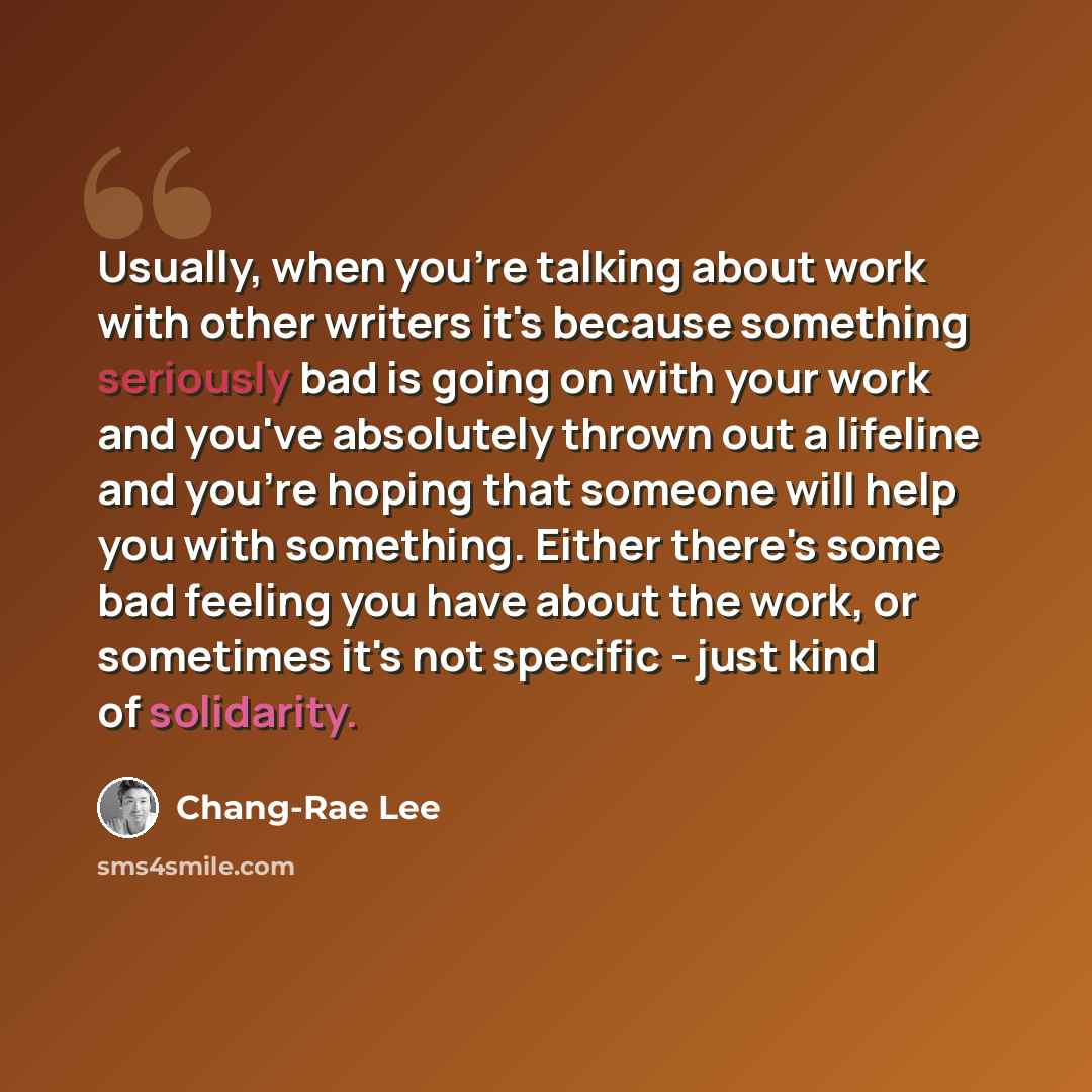 “Usually, when you're talking about work with other writers it's because something seriously bad is going on with your work and you've absolutely thrown out a lifeline and you're hoping that someone will help you with something. Either there's some bad feeling you have about the work, or sometimes…” quote by Chang-Rae Lee