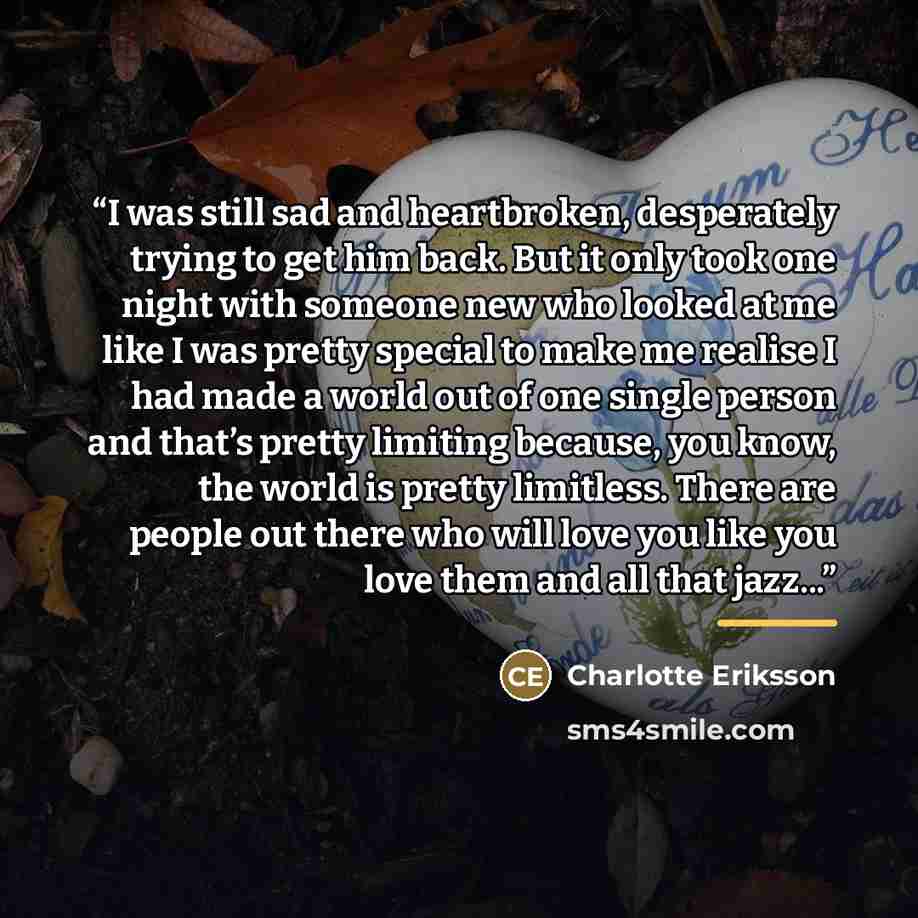 “I was still sad and heartbroken, desperately trying to get him back. But it only took one night with someone new who looked at me like I was pretty special to make me realise I had made a world out of one single person and that’s pretty limiting because, you know, the world is pretty limitless…” quote by Charlotte Eriksson