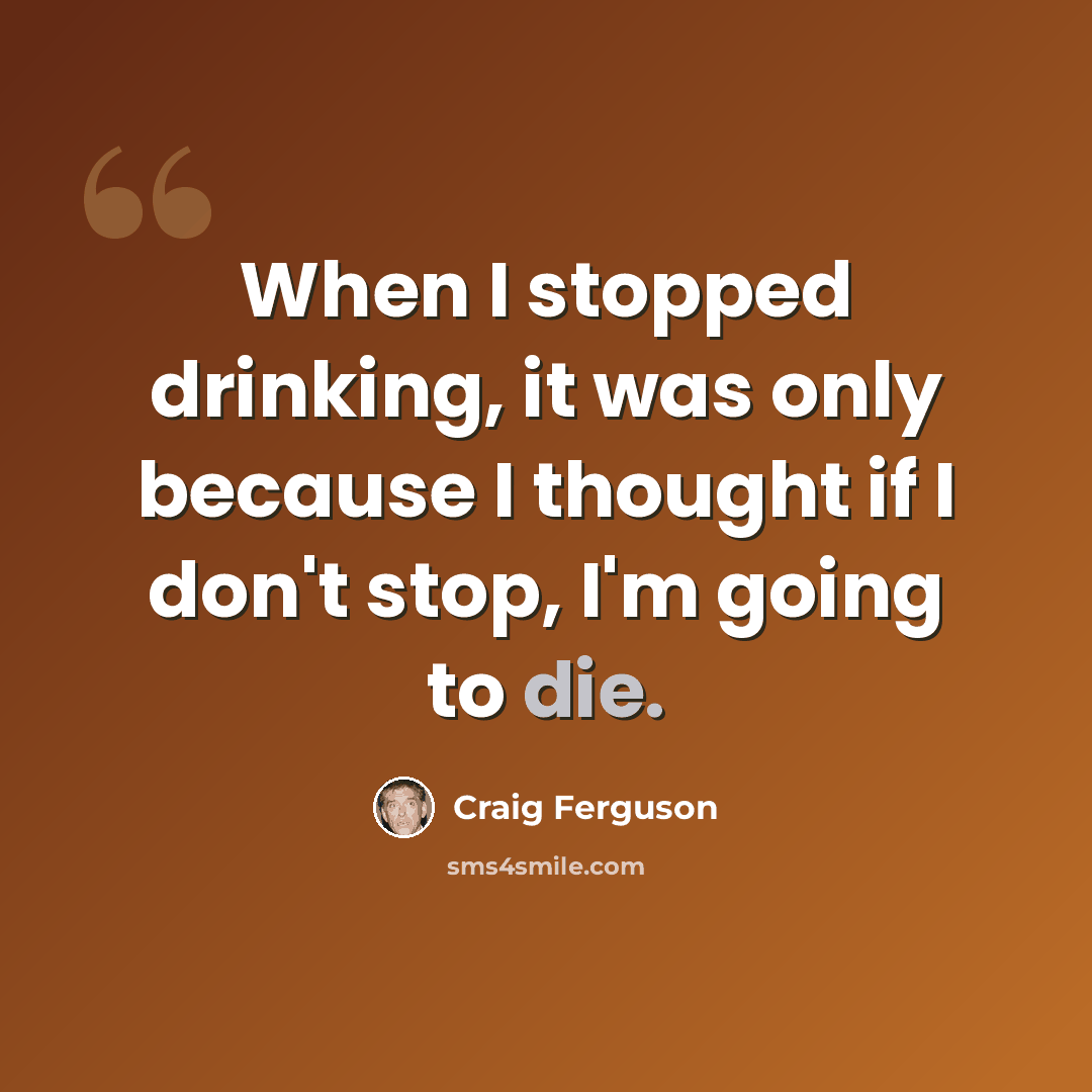 “When I stopped drinking, it was only because I thought if I don't stop, I'm going to die.” quote by Craig Ferguson