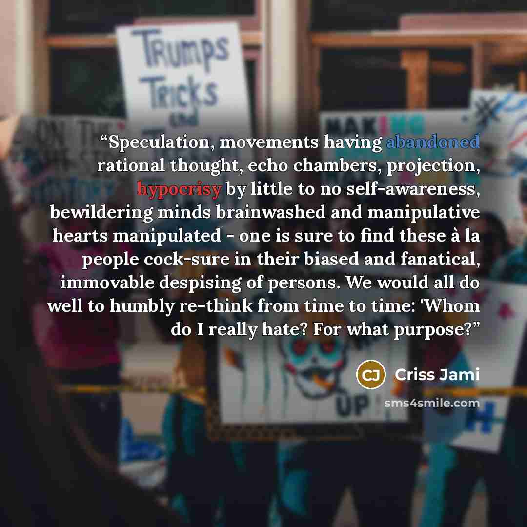 “Speculation, movements having abandoned rational thought, echo chambers, projection, hypocrisy by little to no self-awareness, bewildering minds brainwashed and manipulative hearts manipulated - one is sure to find these à la people cock-sure in their biased and fanatical, immovable despising of…” quote by Criss Jami