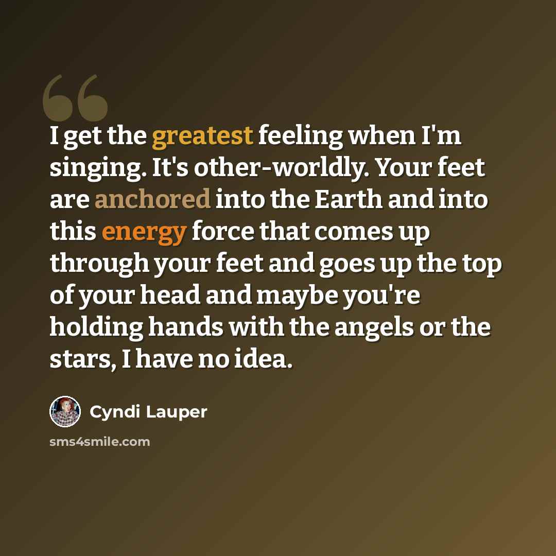 “I get the greatest feeling when I'm singing. It's other-worldly. Your feet are anchored into the Earth and into this energy force that comes up through your feet and goes up the top of your head and maybe you're holding hands with the angels or the stars, I have no idea.” quote by Cyndi Lauper