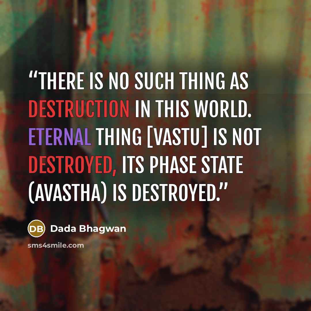 “There is no such thing as destruction in this world. Eternal Thing [vastu] is not destroyed, its phase state (avastha) is destroyed.” quote by Dada Bhagwan