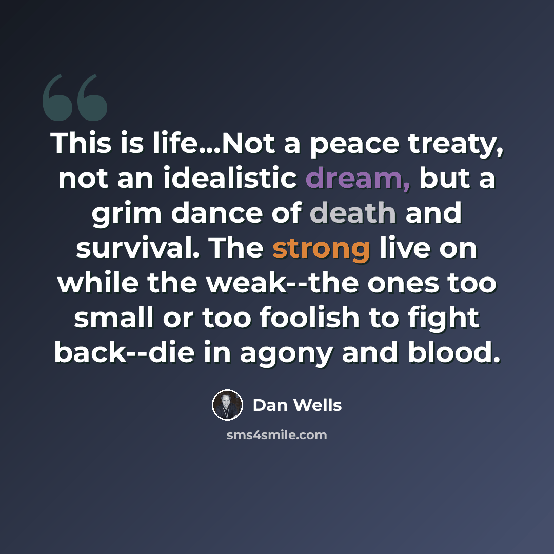 “This is life...Not a peace treaty, not an idealistic dream, but a grim dance of death and survival. The strong live on while the weak--the ones too small or too foolish to fight back--die in agony and blood.” quote by Dan Wells