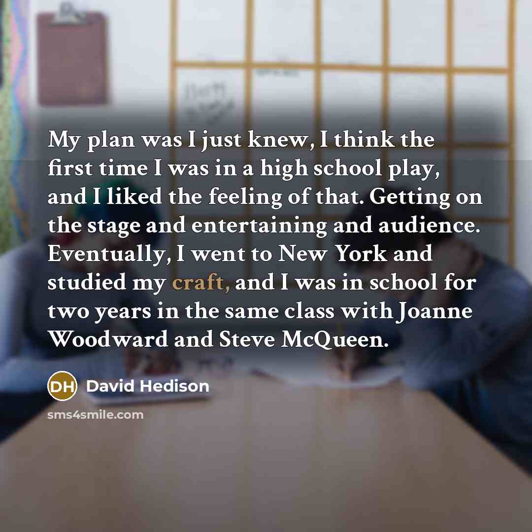 “My plan was I just knew, I think the first time I was in a high school play, and I liked the feeling of that. Getting on the stage and entertaining and audience. Eventually, I went to New York and studied my craft, and I was in school for two years in the same class with Joanne Woodward and Steve…” quote by David Hedison