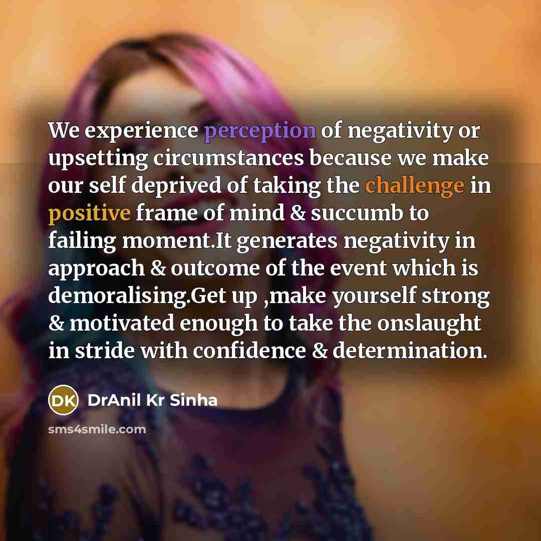 “We experience perception of negativity or upsetting circumstances because we make our self deprived of taking the challenge in positive frame of mind & succumb to failing moment.It generates negativity in approach & outcome of the event which is demoralising.Get up ,make yourself strong &…” quote by DrAnil Kr Sinha