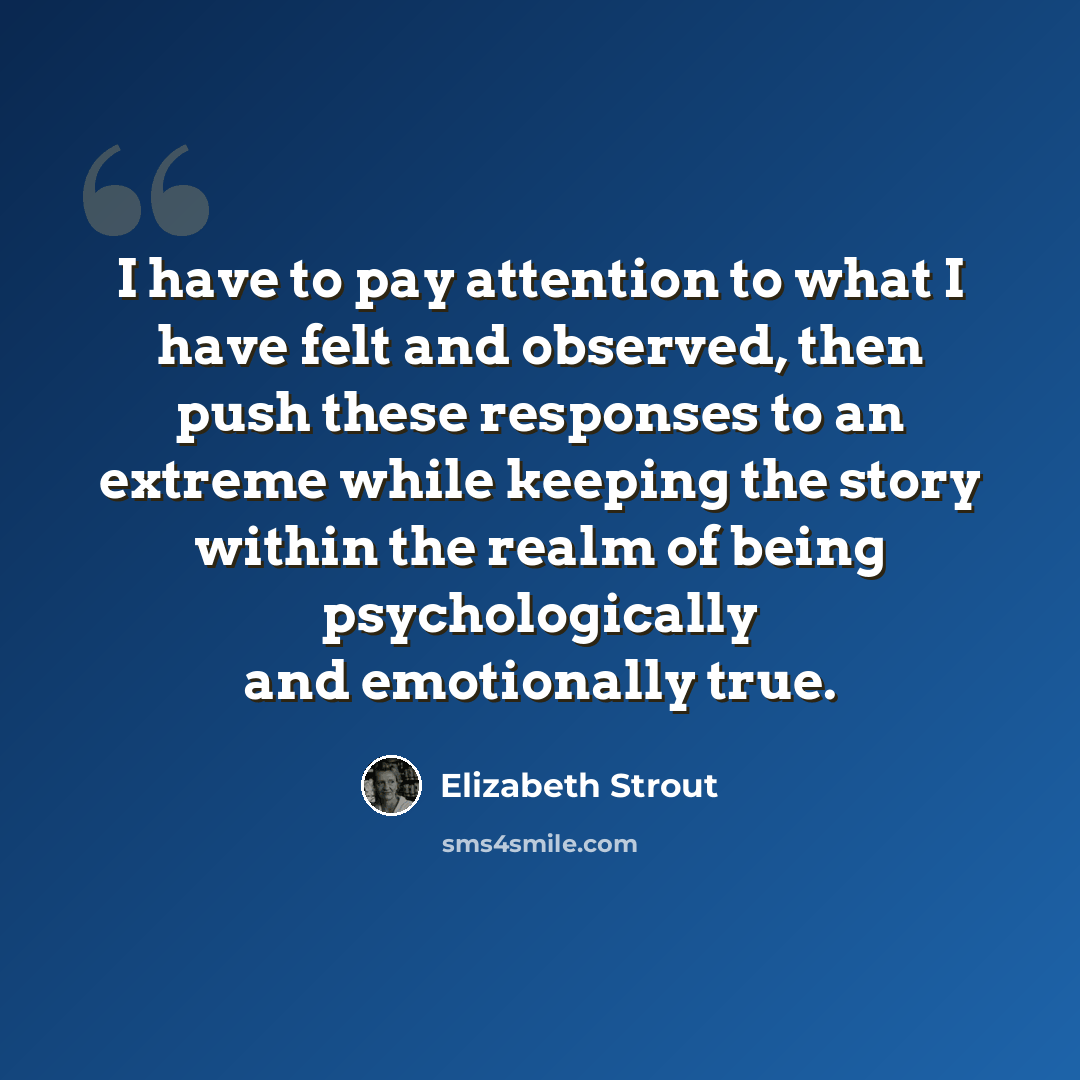 “I have to pay attention to what I have felt and observed, then push these responses to an extreme while keeping the story within the realm of being psychologically and emotionally true.” quote by Elizabeth Strout