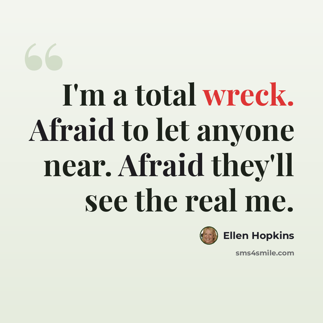 “I'm a total wreck. Afraid to let anyone near. Afraid they'll see the real me.” quote by Ellen Hopkins