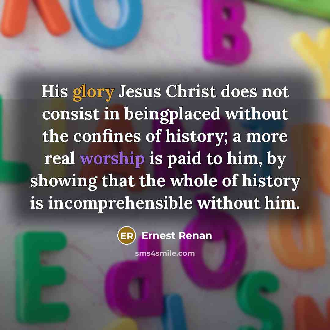 “His glory Jesus Christ does not consist in beingplaced without the confines of history; a more real worship is paid to him, by showing that the whole of history is incomprehensible without him.” quote by Ernest Renan