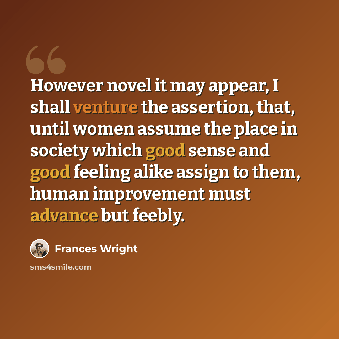 “However novel it may appear, I shall venture the assertion, that, until women assume the place in society which good sense and good feeling alike assign to them, human improvement must advance but feebly.” quote by Frances Wright
