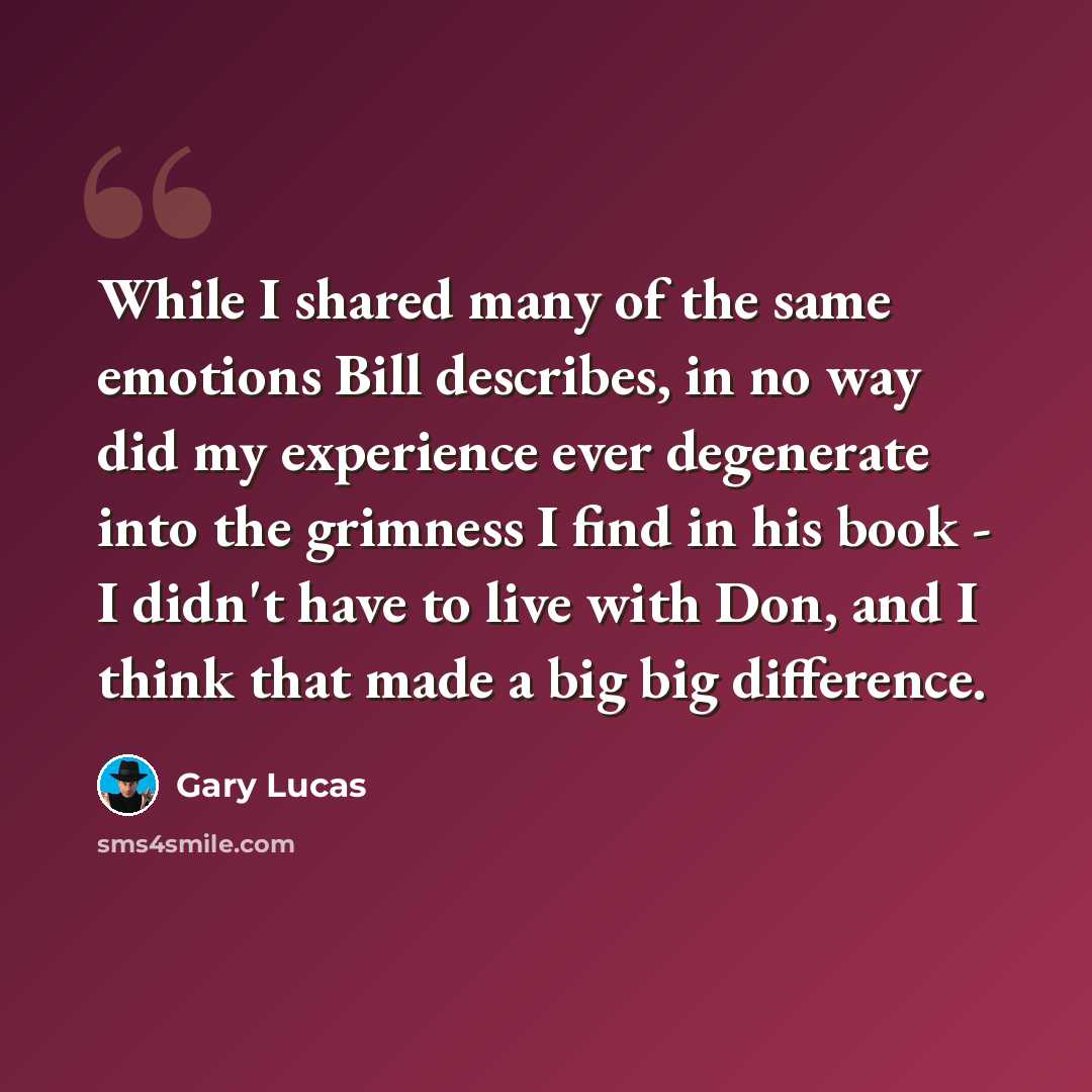 “While I shared many of the same emotions Bill describes, in no way did my experience ever degenerate into the grimness I find in his book - I didn't have to live with Don, and I think that made a big big difference.” quote by Gary Lucas