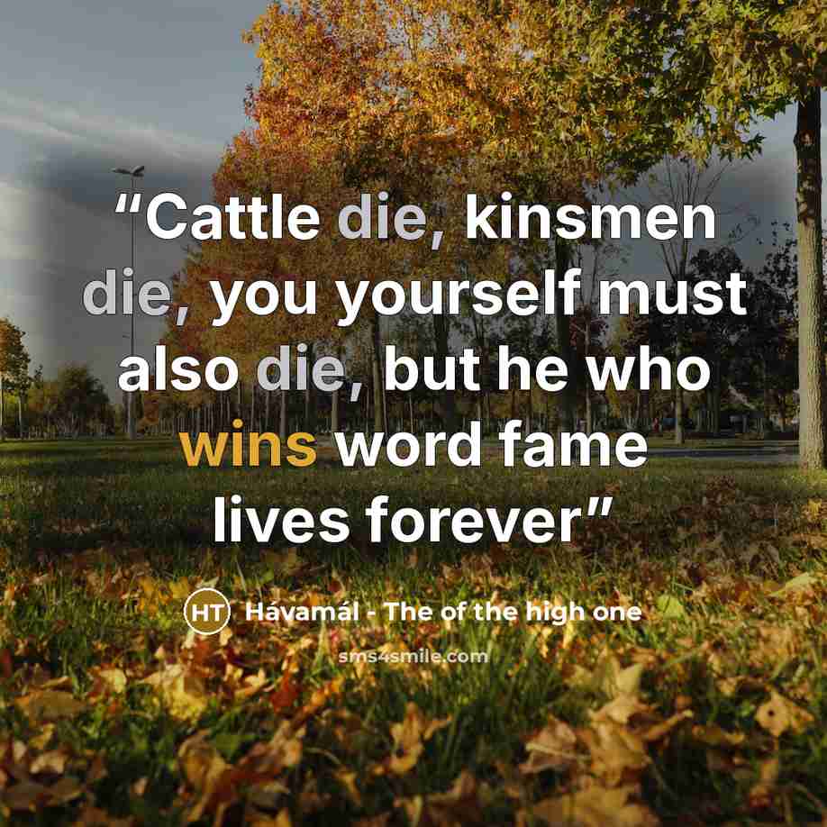 “Cattle die, kinsmen die, you yourself must also die, but he who wins word fame lives forever” quote by Hávamál - The of the high one