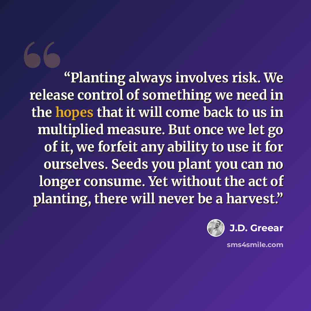 “Planting always involves risk. We release control of something we need in the hopes that it will come back to us in multiplied measure. But once we let go of it, we forfeit any ability to use it for ourselves. Seeds you plant you can no longer consume. Yet without the act of planting, there will…” quote by J.D. Greear