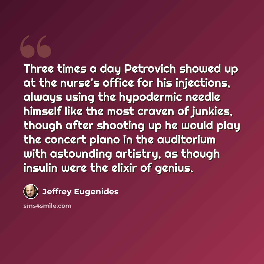 “Three times a day Petrovich showed up at the nurse's office for his injections, always using the hypodermic needle himself like the most craven of junkies, though after shooting up he would play the concert piano in the auditorium with astounding artistry, as though insulin were the elixir of…” quote by Jeffrey Eugenides